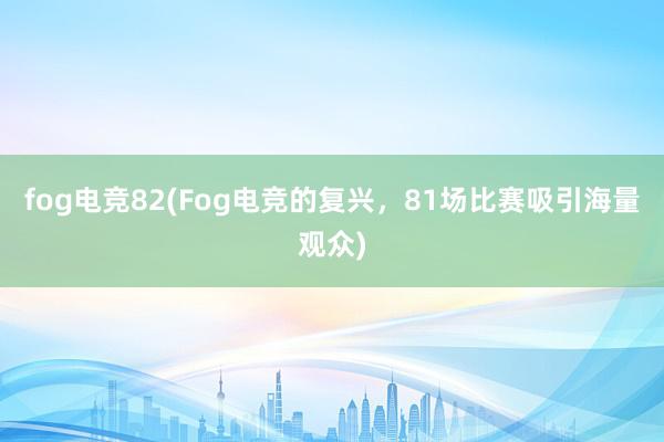 fog电竞82(Fog电竞的复兴，81场比赛吸引海量观众)