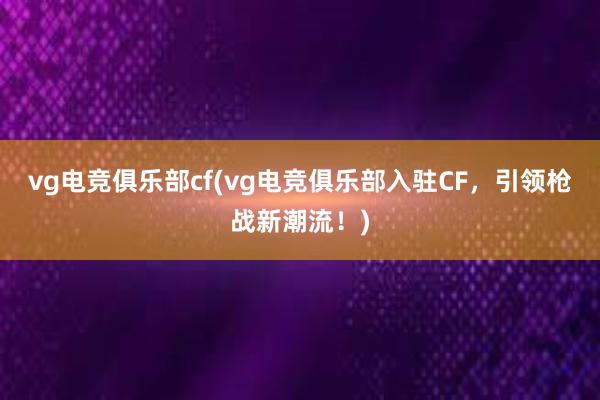 vg电竞俱乐部cf(vg电竞俱乐部入驻CF，引领枪战新潮流！)