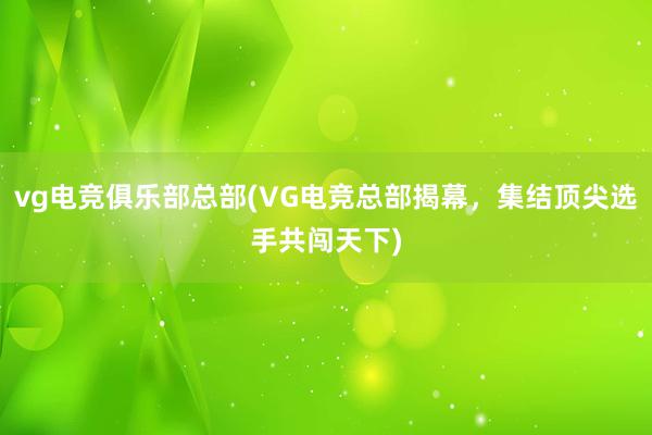 vg电竞俱乐部总部(VG电竞总部揭幕，集结顶尖选手共闯天下)