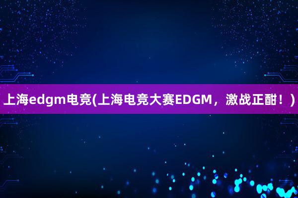 上海edgm电竞(上海电竞大赛EDGM，激战正酣！)