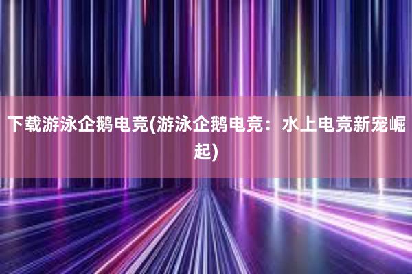 下载游泳企鹅电竞(游泳企鹅电竞：水上电竞新宠崛起)