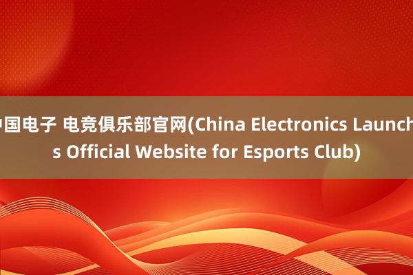 中国电子 电竞俱乐部官网(China Electronics Launches Official Website for Esports Club)