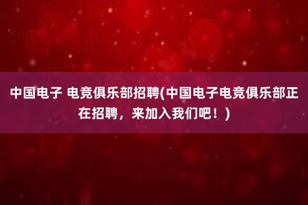 中国电子 电竞俱乐部招聘(中国电子电竞俱乐部正在招聘，来加入我们吧！)