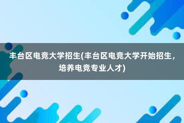 丰台区电竞大学招生(丰台区电竞大学开始招生，培养电竞专业人才)