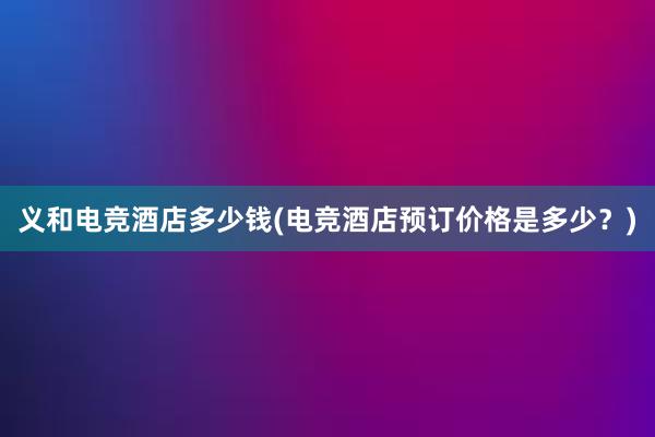 义和电竞酒店多少钱(电竞酒店预订价格是多少？)