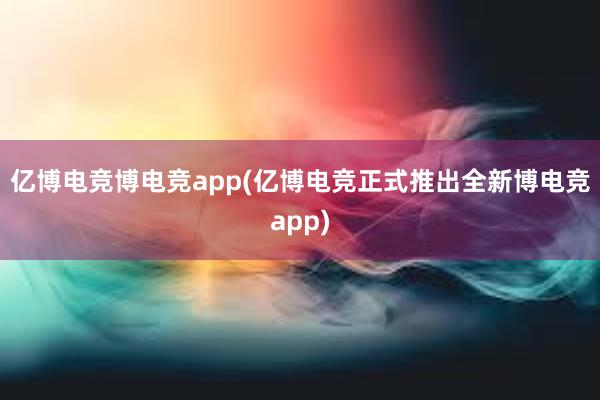 亿博电竞博电竞app(亿博电竞正式推出全新博电竞app)