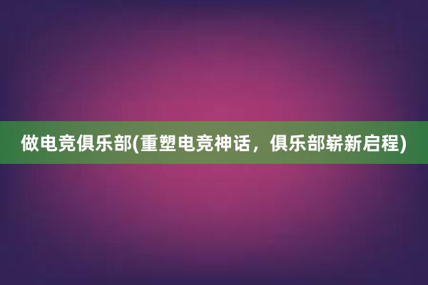 做电竞俱乐部(重塑电竞神话，俱乐部崭新启程)