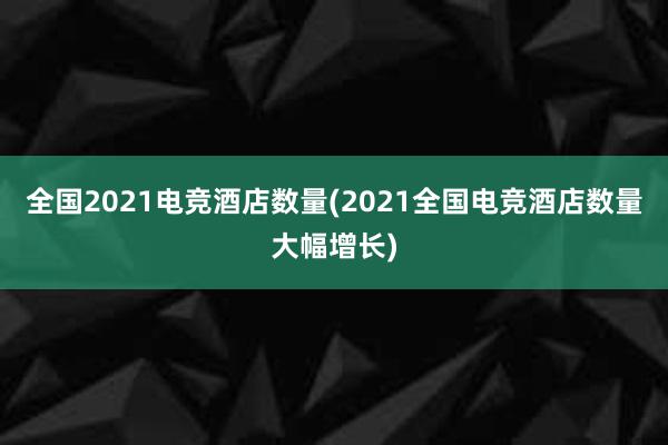 全国2021电竞酒店数量(2021全国电竞酒店数量大幅增长)