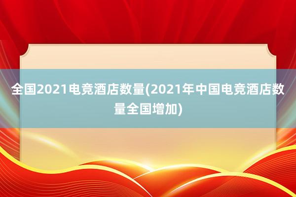 全国2021电竞酒店数量(2021年中国电竞酒店数量全国增加)