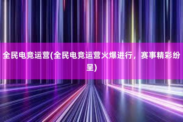 全民电竞运营(全民电竞运营火爆进行，赛事精彩纷呈)