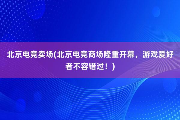 北京电竞卖场(北京电竞商场隆重开幕，游戏爱好者不容错过！)