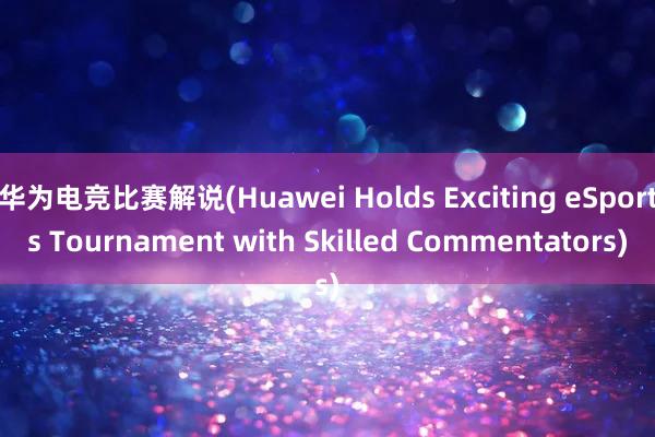 华为电竞比赛解说(Huawei Holds Exciting eSports Tournament with Skilled Commentators)