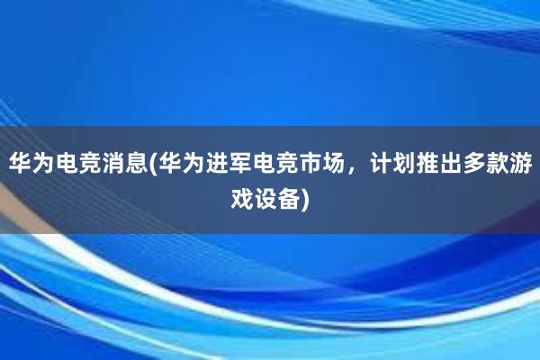 华为电竞消息(华为进军电竞市场，计划推出多款游戏设备)