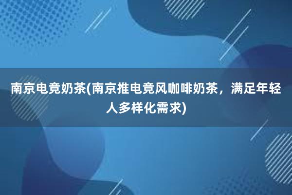 南京电竞奶茶(南京推电竞风咖啡奶茶，满足年轻人多样化需求)