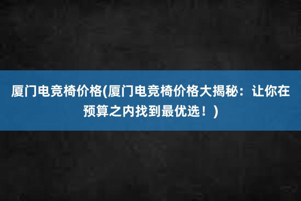 厦门电竞椅价格(厦门电竞椅价格大揭秘：让你在预算之内找到最优选！)