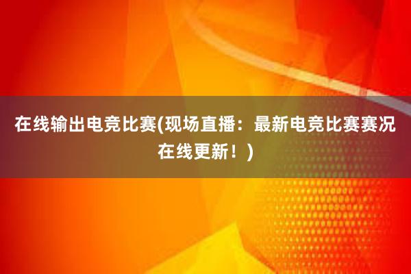 在线输出电竞比赛(现场直播：最新电竞比赛赛况在线更新！)