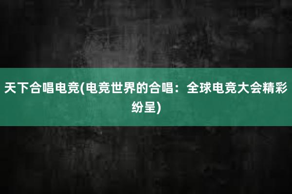 天下合唱电竞(电竞世界的合唱：全球电竞大会精彩纷呈)