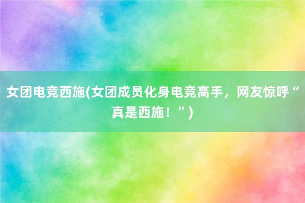 女团电竞西施(女团成员化身电竞高手，网友惊呼“真是西施！”)