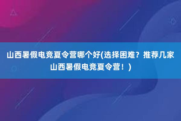 山西暑假电竞夏令营哪个好(选择困难？推荐几家山西暑假电竞夏令营！)