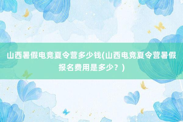 山西暑假电竞夏令营多少钱(山西电竞夏令营暑假报名费用是多少？)