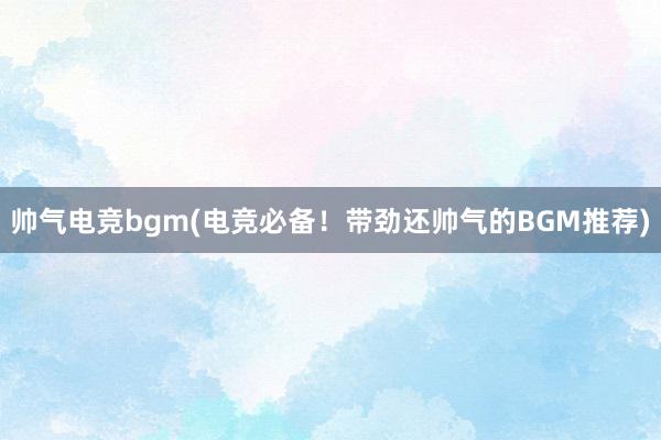 帅气电竞bgm(电竞必备！带劲还帅气的BGM推荐)