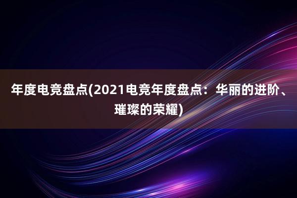 年度电竞盘点(2021电竞年度盘点：华丽的进阶、璀璨的荣耀)