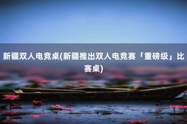 新疆双人电竞桌(新疆推出双人电竞赛「重磅级」比赛桌)