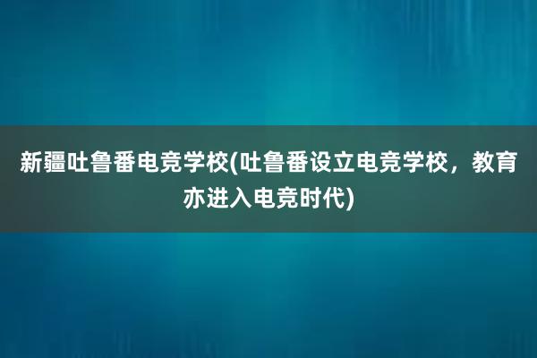 新疆吐鲁番电竞学校(吐鲁番设立电竞学校，教育亦进入电竞时代)