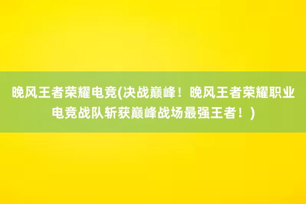 晚风王者荣耀电竞(决战巅峰！晚风王者荣耀职业电竞战队斩获巅峰战场最强王者！)