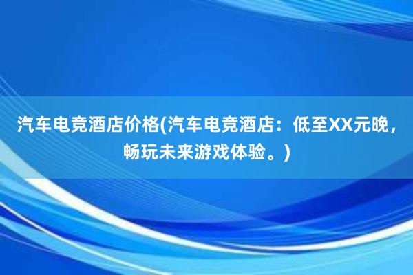 汽车电竞酒店价格(汽车电竞酒店：低至XX元晚，畅玩未来游戏体验。)