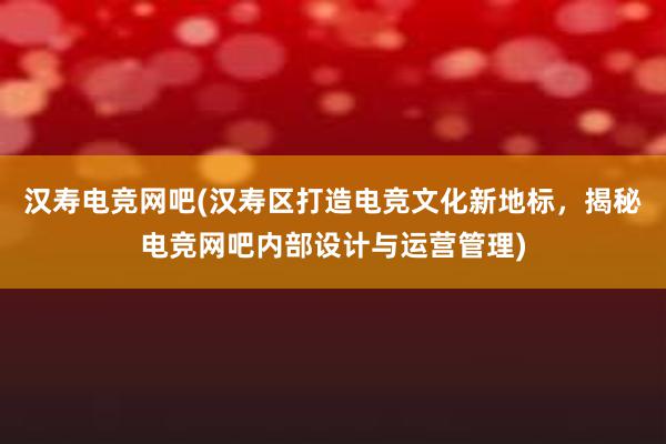 汉寿电竞网吧(汉寿区打造电竞文化新地标，揭秘电竞网吧内部设计与运营管理)