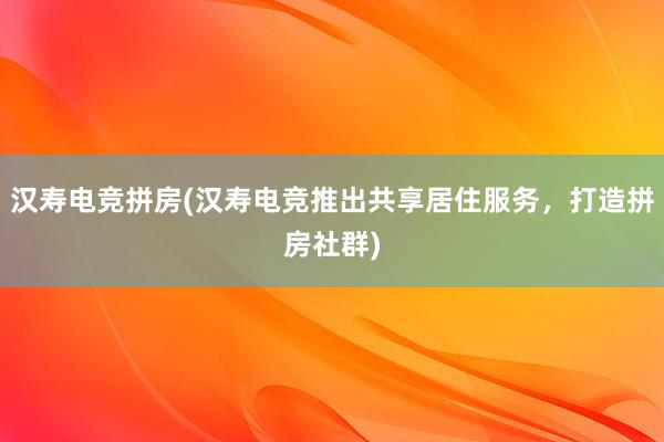 汉寿电竞拼房(汉寿电竞推出共享居住服务，打造拼房社群)