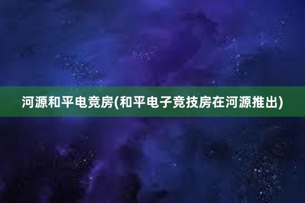 河源和平电竞房(和平电子竞技房在河源推出)