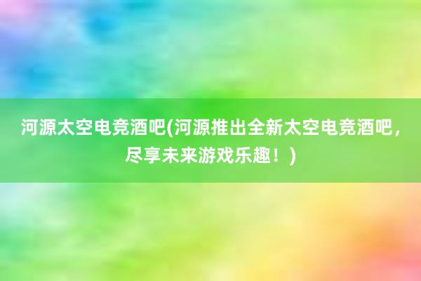 河源太空电竞酒吧(河源推出全新太空电竞酒吧，尽享未来游戏乐趣！)