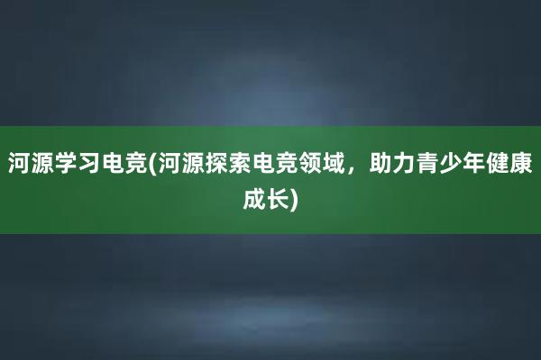 河源学习电竞(河源探索电竞领域，助力青少年健康成长)