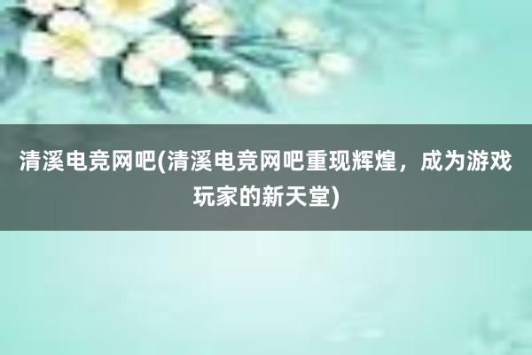 清溪电竞网吧(清溪电竞网吧重现辉煌，成为游戏玩家的新天堂)