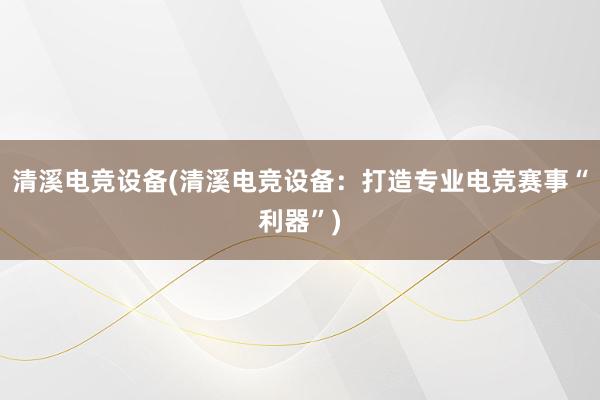 清溪电竞设备(清溪电竞设备：打造专业电竞赛事“利器”)