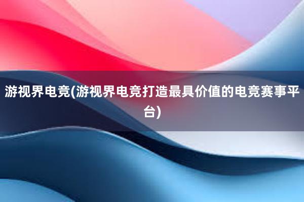 游视界电竞(游视界电竞打造最具价值的电竞赛事平台)