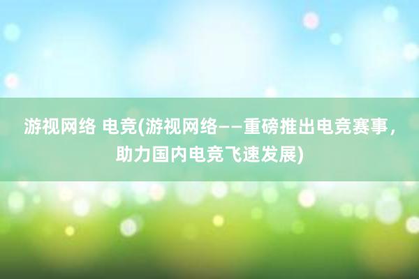 游视网络 电竞(游视网络——重磅推出电竞赛事，助力国内电竞飞速发展)