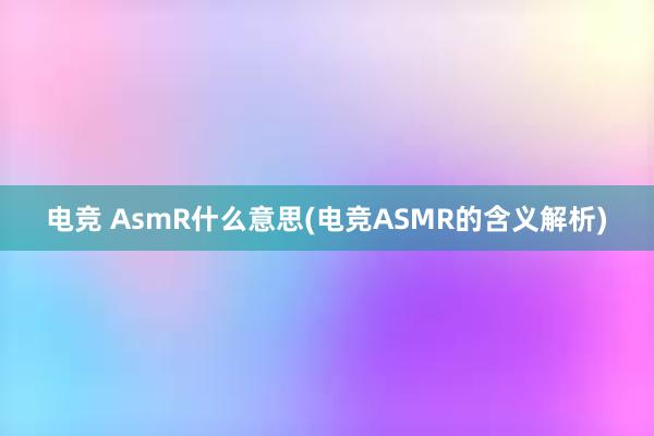 电竞 AsmR什么意思(电竞ASMR的含义解析)