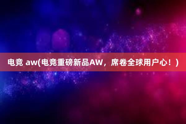 电竞 aw(电竞重磅新品AW，席卷全球用户心！)