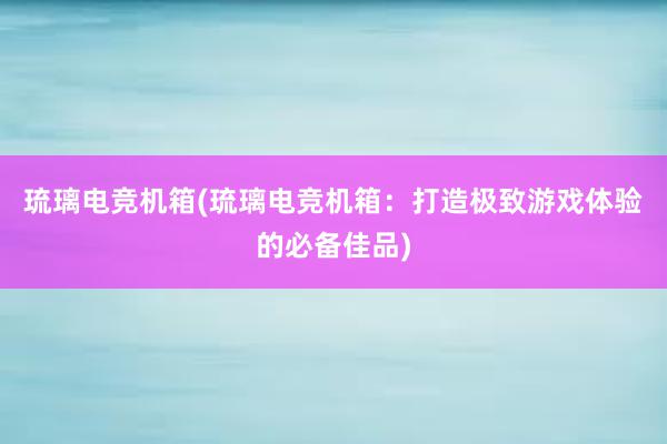 琉璃电竞机箱(琉璃电竞机箱：打造极致游戏体验的必备佳品)