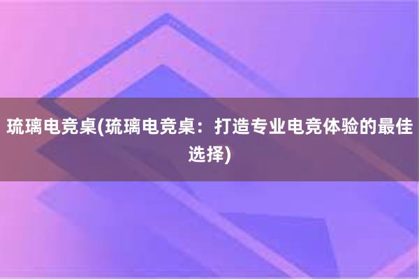 琉璃电竞桌(琉璃电竞桌：打造专业电竞体验的最佳选择)