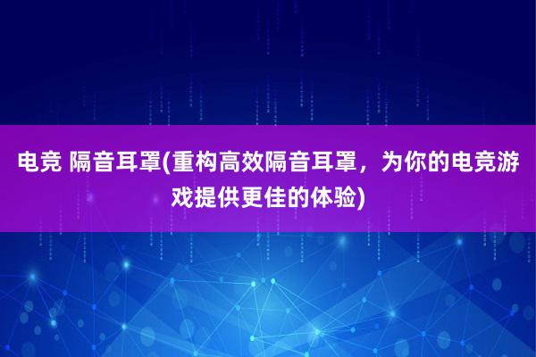 电竞 隔音耳罩(重构高效隔音耳罩，为你的电竞游戏提供更佳的体验)