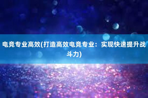 电竞专业高效(打造高效电竞专业：实现快速提升战斗力)