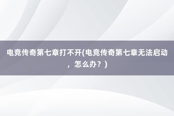 电竞传奇第七章打不开(电竞传奇第七章无法启动，怎么办？)