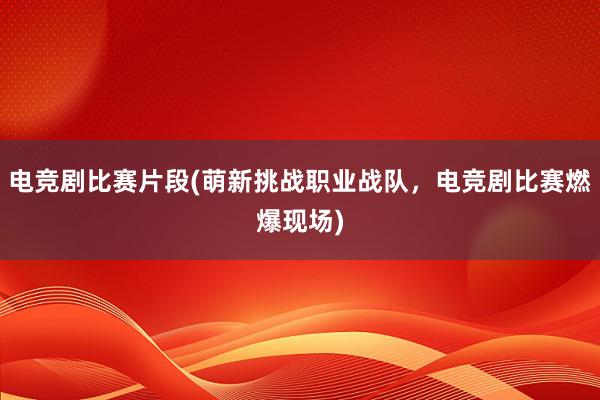 电竞剧比赛片段(萌新挑战职业战队，电竞剧比赛燃爆现场)