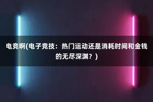 电竞啊(电子竞技：热门运动还是消耗时间和金钱的无尽深渊？)