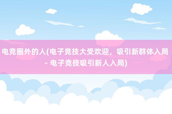 电竞圈外的人(电子竞技大受欢迎，吸引新群体入局 - 电子竞技吸引新人入局)