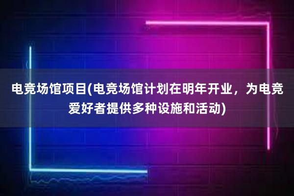 电竞场馆项目(电竞场馆计划在明年开业，为电竞爱好者提供多种设施和活动)